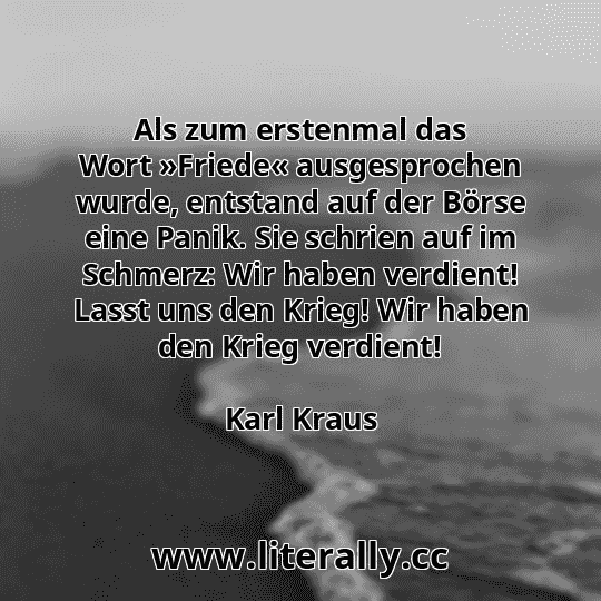 Als zum erstenmal das Wort »Friede« ausgesprochen wurde, entstand auf der Börse eine Panik. Sie schrien auf im Schmerz: Wir haben verdient! Lasst uns den Krieg! Wir haben den Krieg verdient!
Karl Kraus
